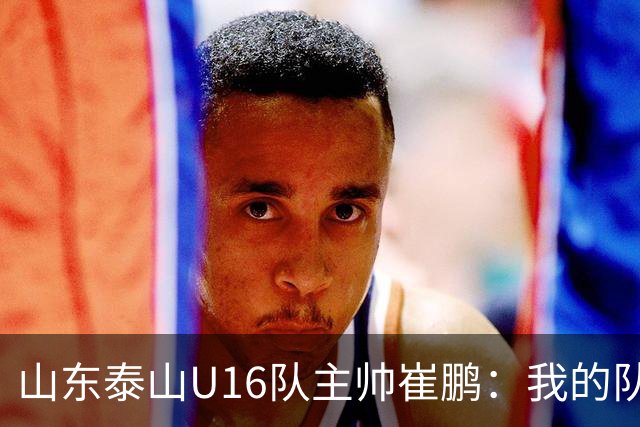 山东泰山U16队主帅崔鹏：我的队伍里 没有理所当然